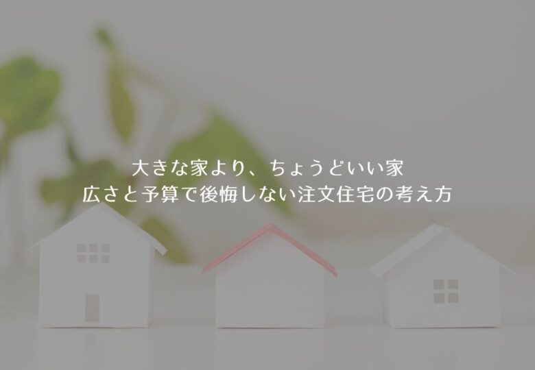 大きな家より、ちょうどいい家｜広さと予算で後悔しない注文住宅の考え方